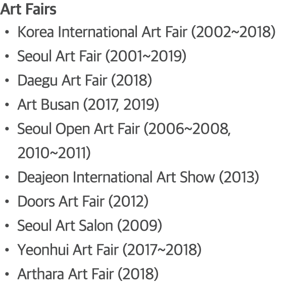 Art Fairs Korea International Art Fair (2002~2018) Seoul Art Fair (2001~2019) Daegu Art Fair (2018) Art Busan (2017, 2019) Seoul Open Art Fair (2006~2008, 2010~2011) Deajeon International Art Show (2013) Doors Art Fair (2012) Seoul Art Salon (2009) Yeonhui Art Fair (2017~2018) Arthara Art Fair (2018)