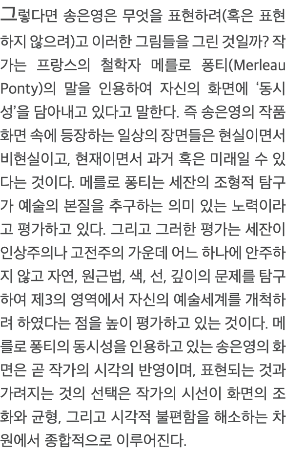 그렇다면 송은영은 무엇을 표현하려(혹은 표현하지 않으려)고 이러한 그림들을 그린 것일까? 작가는 프랑스의 철학자 메를로 퐁티(Merleau Ponty)의 말을 인용하여 자신의 화면에 ‘동시성’을 담아내고 있다고 말한다. 즉 송은영의 작품화면 속에 등장하는 일상의 장면들은 현실이면서 비현실이고, 현재이면서 과거 혹은 미래일 수 있다는 것이다. 메를로 퐁티는 세잔의 조형적 탐구가 예술의 본질을 추구하는 의미 있는 노력이라고 평가하고 있다. 그리고 그러한 평가는 세잔이 인상주의나 고전주의 가운데 어느 하나에 안주하지 않고 자연, 원근법, 색, 선, 깊이의 문제를 탐구하여 제3의 영역에서 자신의 예술세계를 개척하려 하였다는 점을 높이 평가하고 있는 것이다. 메를로 퐁티의 동시성을 인용하고 있는 송은영의 화면은 곧 작가의 시각의 반영이며, 표현되는 것과 가려지는 것의 선택은 작가의 시선이 화면의 조화와 균형, 그리고 시각적 불편함을 해소하는 차원에서 종합적으로 이루어진다. 