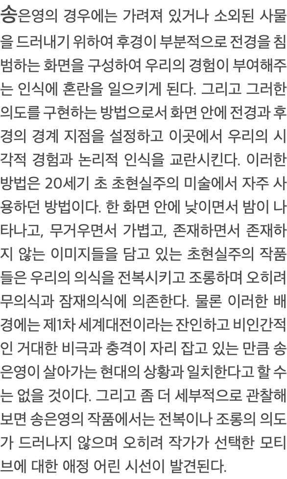 송은영의 경우에는 가려져 있거나 소외된 사물을 드러내기 위하여 후경이 부분적으로 전경을 침범하는 화면을 구성하여 우리의 경험이 부여해주는 인식에 혼란을 일으키게 된다. 그리고 그러한 의도를 구현하는 방법으로서 화면 안에 전경과 후경의 경계 지점을 설정하고 이곳에서 우리의 시각적 경험과 논리적 인식을 교란시킨다. 이러한 방법은 20세기 초 초현실주의 미술에서 자주 사용하던 방법이다. 한 화면 안에 낮이면서 밤이 나타나고, 무거우면서 가볍고, 존재하면서 존재하지 않는 이미지들을 담고 있는 초현실주의 작품들은 우리의 의식을 전복시키고 조롱하며 오히려 무의식과 잠재의식에 의존한다. 물론 이러한 배경에는 제1차 세계대전이라는 잔인하고 비인간적인 거대한 비극과 충격이 자리 잡고 있는 만큼 송은영이 살아가는 현대의 상황과 일치한다고 할 수는 없을 것이다. 그리고 좀 더 세부적으로 관찰해보면 송은영의 작품에서는 전복이나 조롱의 의도가 드러나지 않으며 오히려 작가가 선택한 모티브에 대한 애정 어린 시선이 발견된다.