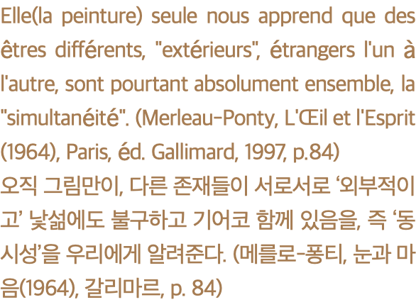 Elle(la peinture) seule nous apprend que des êtres différents, "extérieurs", étrangers l'un à l'autre, sont pourtant absolument ensemble, la "simultanéité". (Merleau-Ponty, L'Œil et l'Esprit(1964), Paris, éd. Gallimard, 1997, p.84) 오직 그림만이, 다른 존재들이 서로서로 ‘외부적이고’ 낯섦에도 불구하고 기어코 함께 있음을, 즉 ‘동시성’을 우리에게 알려준다. (메를로-퐁티, 눈과 마음(1964), 갈리마르, p. 84)