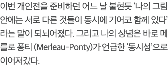 이번 개인전을 준비하던 어느 날 불현듯 ‘나의 그림 안에는 서로 다른 것들이 동시에 기어코 함께 있다’ 라는 말이 되뇌어졌다. 그리고 나의 상념은 바로 메를로 퐁티 (Merleau-Ponty)가 언급한 ‘동시성’으로 이어져갔다.