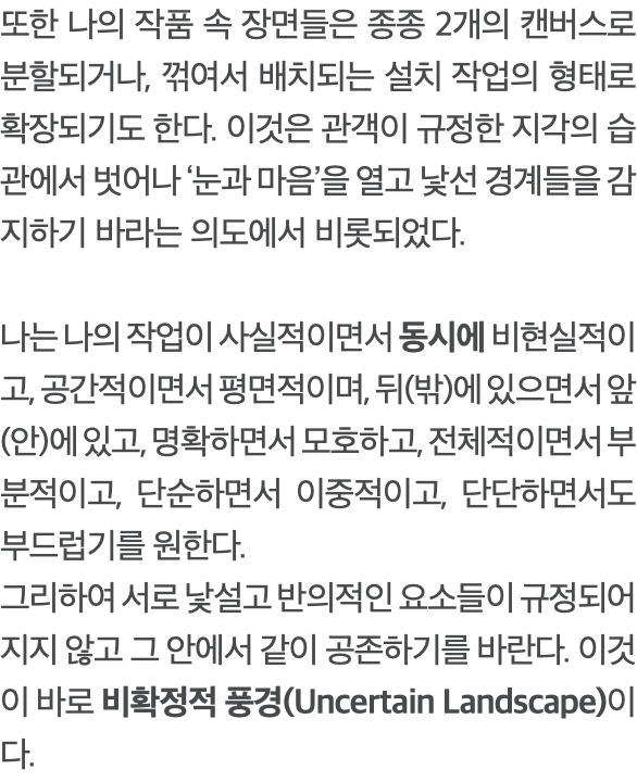 또한 나의 작품 속 장면들은 종종 2개의 캔버스로 분할되거나, 꺾여서 배치되는 설치 작업의 형태로 확장되기도 한다. 이것은 관객이 규정한 지각의 습관에서 벗어나 ‘눈과 마음’을 열고 낯선 경계들을 감지하기 바라는 의도에서 비롯되었다. 나는 나의 작업이 사실적이면서 동시에 비현실적이고, 공간적이면서 평면적이며, 뒤(밖)에 있으면서 앞(안)에 있고, 명확하면서 모호하고, 전체적이면서 부분적이고, 단순하면서 이중적이고, 단단하면서도 부드럽기를 원한다. 그리하여 서로 낯설고 반의적인 요소들이 규정되어지지 않고 그 안에서 같이 공존하기를 바란다. 이것이 바로 비확정적 풍경(Uncertain Landscape)이다.