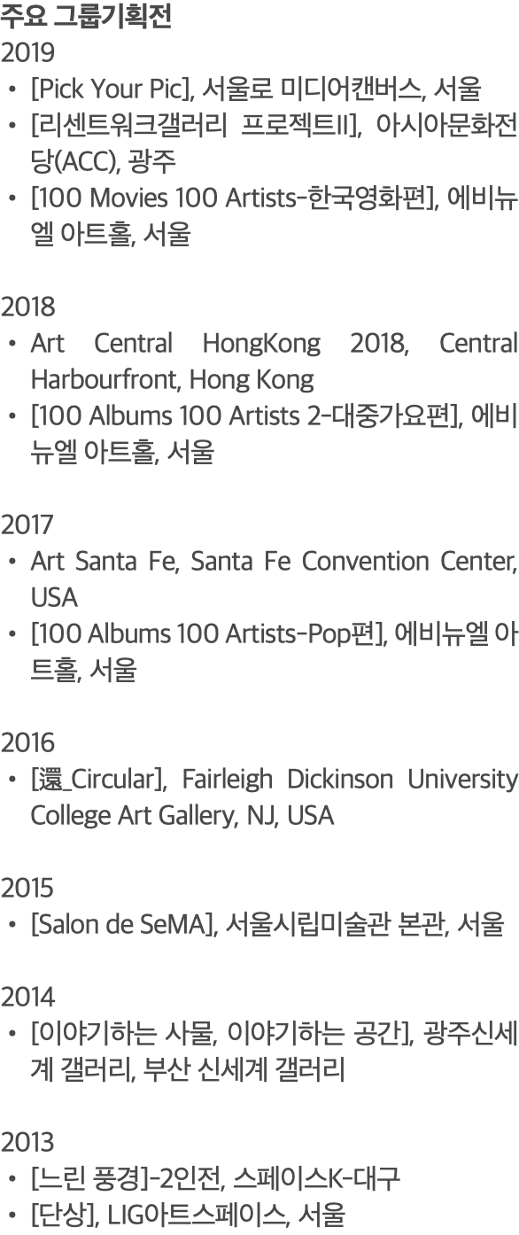 주요 그룹기획전 2019 [Pick Your Pic], 서울로 미디어캔버스, 서울 [리센트워크갤러리 프로젝트II], 아시아문화전당(ACC), 광주 [100 Movies 100 Artists-한국영화편], 에비뉴엘 아트홀, 서울 2018 Art Central HongKong 2018, Central Harbourfront, Hong Kong [100 Albums 100 Artists 2-대중가요편], 에비뉴엘 아트홀, 서울 2017 Art Santa Fe, Santa Fe Convention Center, USA [100 Albums 100 Artists-Pop편], 에비뉴엘 아트홀, 서울 2016 [還_Circular], Fairleigh Dickinson University College Art Gallery, NJ, USA 2015 [Salon de SeMA], 서울시립미술관 본관, 서울 2014 [이야기하는 사물, 이야기하는 공간], 광주신세계 갤러리, 부산 신세계 갤러리 2013 [느린 풍경]-2인전, 스페이스K-대구 [단상], LIG아트스페이스, 서울