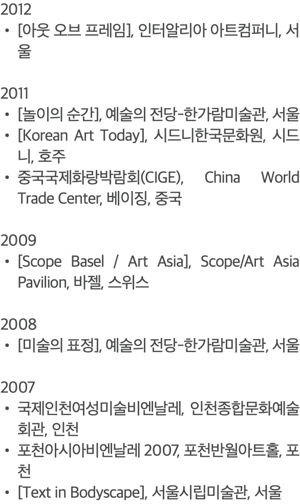 2012 [아웃 오브 프레임], 인터알리아 아트컴퍼니, 서울 2011 [놀이의 순간], 예술의 전당-한가람미술관, 서울 [Korean Art Today], 시드니한국문화원, 시드니, 호주 중국국제화랑박람회(CIGE), China World Trade Center, 베이징, 중국 2009 [Scope Basel / Art Asia], Scope/Art Asia Pavilion, 바젤, 스위스 2008 [미술의 표정], 예술의 전당-한가람미술관, 서울 2007 국제인천여성미술비엔날레, 인천종합문화예술회관, 인천 포천아시아비엔날레 2007, 포천반월아트홀, 포천 [Text in Bodyscape], 서울시립미술관, 서울 