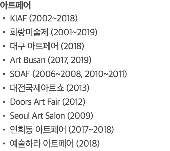 아트페어 KIAF (2002~2018) 화랑미술제 (2001~2019) 대구 아트페어 (2018) Art Busan (2017, 2019) SOAF (2006~2008, 2010~2011) 대전국제아트쇼 (2013) Doors Art Fair (2012) Seoul Art Salon (2009) 연희동 아트페어 (2017~2018) 예술하라 아트페어 (2018)