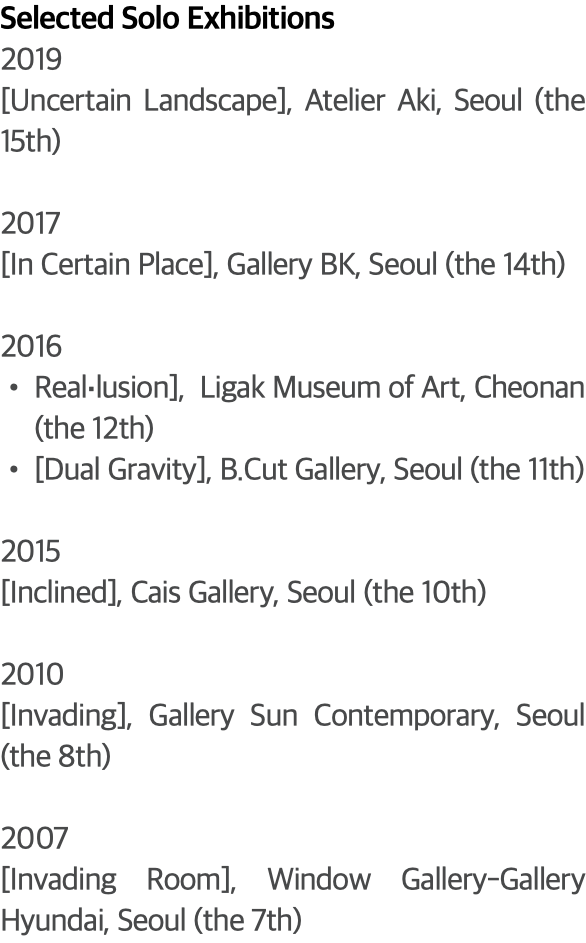 Selected Solo Exhibitions 2019 [Uncertain Landscape], Atelier Aki, Seoul (the 15th) 2017 [In Certain Place], Gallery BK, Seoul (the 14th) 2016 Real‧lusion], Ligak Museum of Art, Cheonan (the 12th) [Dual Gravity], B.Cut Gallery, Seoul (the 11th) 2015 [Inclined], Cais Gallery, Seoul (the 10th) 2010 [Invading], Gallery Sun Contemporary, Seoul (the 8th) 2007 [Invading Room], Window Gallery-Gallery Hyundai, Seoul (the 7th)