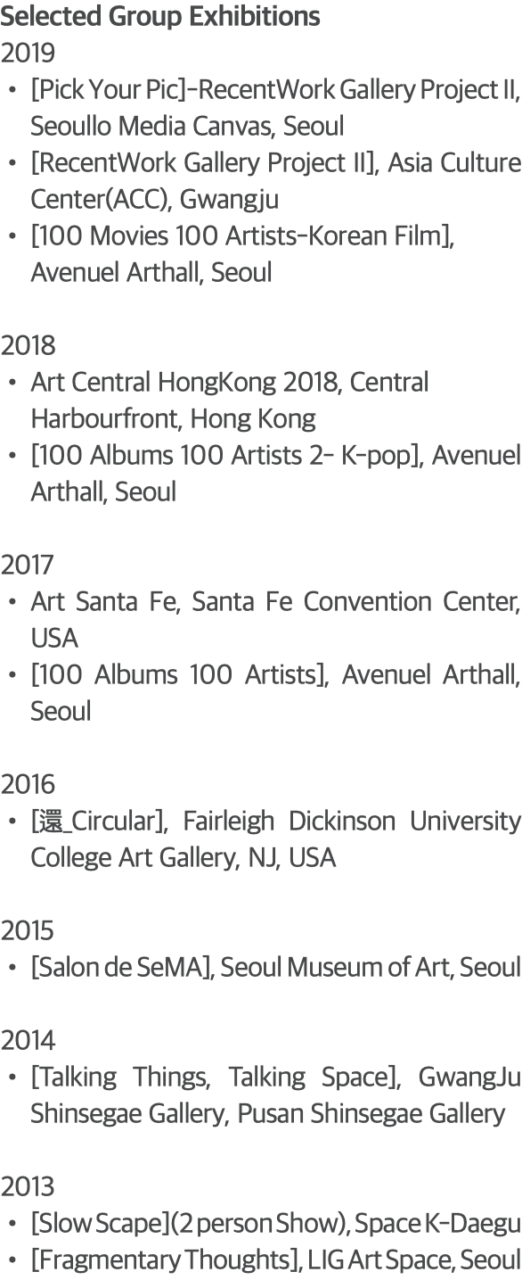 Selected Group Exhibitions 2019 [Pick Your Pic]-RecentWork Gallery Project II, Seoullo Media Canvas, Seoul [RecentWork Gallery Project II], Asia Culture Center(ACC), Gwangju [100 Movies 100 Artists-Korean Film], Avenuel Arthall, Seoul 2018 Art Central HongKong 2018, Central Harbourfront, Hong Kong [100 Albums 100 Artists 2- K-pop], Avenuel Arthall, Seoul 2017 Art Santa Fe, Santa Fe Convention Center, USA [100 Albums 100 Artists], Avenuel Arthall, Seoul 2016 [還_Circular], Fairleigh Dickinson University College Art Gallery, NJ, USA 2015 [Salon de SeMA], Seoul Museum of Art, Seoul 2014 [Talking Things, Talking Space], GwangJu Shinsegae Gallery, Pusan Shinsegae Gallery 2013 [Slow Scape](2 person Show), Space K-Daegu [Fragmentary Thoughts], LIG Art Space, Seoul