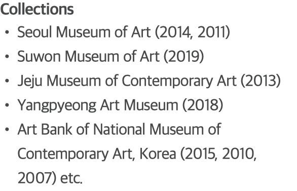 Collections Seoul Museum of Art (2014, 2011) Suwon Museum of Art (2019) Jeju Museum of Contemporary Art (2013) Yangpyeong Art Museum (2018) Art Bank of National Museum of Contemporary Art, Korea (2015, 2010, 2007) etc.