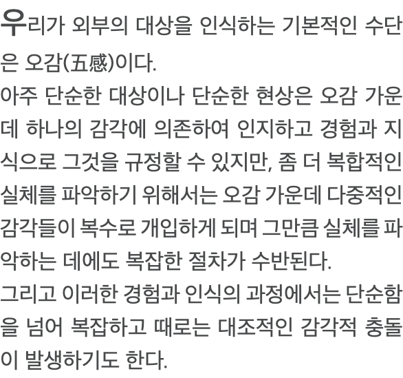 우리가 외부의 대상을 인식하는 기본적인 수단은 오감(五感)이다. 아주 단순한 대상이나 단순한 현상은 오감 가운데 하나의 감각에 의존하여 인지하고 경험과 지식으로 그것을 규정할 수 있지만, 좀 더 복합적인 실체를 파악하기 위해서는 오감 가운데 다중적인 감각들이 복수로 개입하게 되며 그만큼 실체를 파악하는 데에도 복잡한 절차가 수반된다. 그리고 이러한 경험과 인식의 과정에서는 단순함을 넘어 복잡하고 때로는 대조적인 감각적 충돌이 발생하기도 한다. 