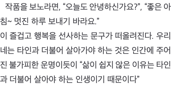  작품을 보노라면, “오늘도 안녕하신가요?”, “좋은 아침~ 멋진 하루 보내기 바라요.” 이 즐겁고 행복을 선사하는 문구가 떠올려진다. 우리네는 타인과 더불어 살아가야 하는 것은 인간에 주어진 불가피한 운명이듯이 “삶이 쉽지 않은 이유는 타인과 더불어 살아야 하는 인생이기 때문이다”