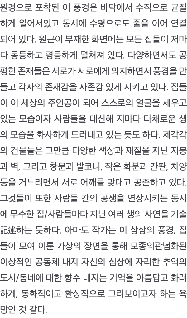 원경으로 포착된 이 풍경은 바닥에서 수직으로 균질하게 일어서있고 동시에 수평으로도 줄을 이어 연결되어 있다. 원근이 부재한 화면에는 모든 집들이 저마다 동등하고 평등하게 펼쳐져 있다. 다양하면서도 공평한 존재들은 서로가 서로에게 의지하면서 풍경을 만들고 각자의 존재감을 자존감 있게 지키고 있다. 집들이 이 세상의 주인공이 되어 스스로의 얼굴을 세우고 있는 모습이자 사람들을 대신해 저마다 다채로운 생의 모습을 화사하게 드러내고 있는 듯도 하다. 제각각의 건물들은 그만큼 다양한 색상과 재질을 지닌 지붕과 벽, 그리고 창문과 발코니, 작은 화분과 간판, 차양 등을 거느리면서 서로 어깨를 맞대고 공존하고 있다. 그것들이 또한 사람들 간의 공생을 연상시키는 동시에 무수한 집/사람들마다 지닌 여러 생의 사연을 기술記述하는 듯하다. 아마도 작가는 이 상상의 풍경, 집들이 모여 이룬 가상의 장면을 통해 모종의관념화된 이상적인 공동체 내지 자신의 심상에 자리한 추억의 도시/동네에 대한 향수 내지는 기억을 아름답고 화려하게, 동화적이고 환상적으로 그려보이고자 하는 욕망인 것 같다. 