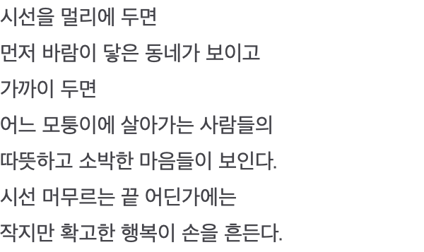 시선을 멀리에 두면 먼저 바람이 닿은 동네가 보이고 가까이 두면 어느 모퉁이에 살아가는 사람들의 따뜻하고 소박한 마음들이 보인다. 시선 머무르는 끝 어딘가에는 작지만 확고한 행복이 손을 흔든다.