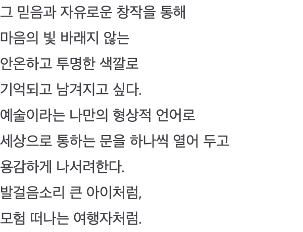 그 믿음과 자유로운 창작을 통해 마음의 빛 바래지 않는 안온하고 투명한 색깔로 기억되고 남겨지고 싶다. 예술이라는 나만의 형상적 언어로 세상으로 통하는 문을 하나씩 열어 두고 용감하게 나서려한다. 발걸음소리 큰 아이처럼, 모험 떠나는 여행자처럼.