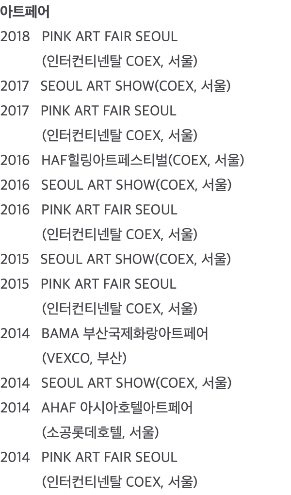 아트페어 2018 PINK ART FAIR SEOUL (인터컨티넨탈 COEX, 서울) 2017 SEOUL ART SHOW(COEX, 서울) 2017 PINK ART FAIR SEOUL (인터컨티넨탈 COEX, 서울) 2016 HAF힐링아트페스티벌(COEX, 서울) 2016 SEOUL ART SHOW(COEX, 서울) 2016 PINK ART FAIR SEOUL (인터컨티넨탈 COEX, 서울) 2015 SEOUL ART SHOW(COEX, 서울) 2015 PINK ART FAIR SEOUL (인터컨티넨탈 COEX, 서울) 2014 BAMA 부산국제화랑아트페어 (VEXCO, 부산) 2014 SEOUL ART SHOW(COEX, 서울) 2014 AHAF 아시아호텔아트페어 (소공롯데호텔, 서울) 2014 PINK ART FAIR SEOUL (인터컨티넨탈 COEX, 서울)