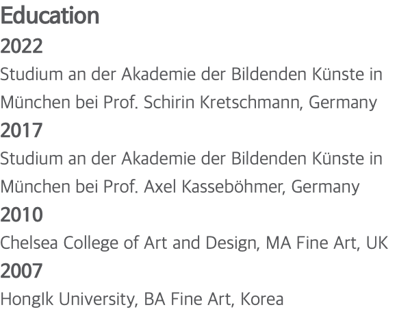 Education 2022 Studium an der Akademie der Bildenden Künste in München bei Prof. Schirin Kretschmann, Germany 2017 Studium an der Akademie der Bildenden Künste in München bei Prof. Axel Kasseböhmer, Germany 2010 Chelsea College of Art and Design, MA Fine Art, UK 2007 HongIk University, BA Fine Art, Korea