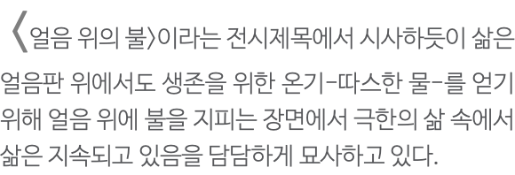  <얼음 위의 불>이라는 전시제목에서 시사하듯이 삶은 얼음판 위에서도 생존을 위한 온기-따스한 물-를 얻기 위해 얼음 위에 불을 지피는 장면에서 극한의 삶 속에서 삶은 지속되고 있음을 담담하게 묘사하고 있다. 