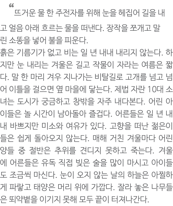  “뜨거운 물 한 주전자를 위해 눈을 헤집어 길을 내고 얼음 아래 흐르는 물을 떠낸다. 장작을 쪼개고 말린 소똥을 넣어 불을 피운다. 흙은 기름기가 없고 비는 일 년 내내 내리지 않는다. 하지만 눈 내리는 겨울은 길고 작물이 자라는 여름은 짧다. 말 한 마리 겨우 지나가는 비탈길로 고개를 넘고 넘어 이틀을 걸으면 옆 마을에 닿는다. 제법 자란 10대 소녀는 도시가 궁금하고 창밖을 자주 내다본다. 어린 아이들은 놀 시간이 남아돌아 즐겁다. 어른들은 일 년 내내 바쁘지만 미소와 여유가 있다. 고향을 떠난 젊은이들은 쉽게 돌아오지 않는다. 매해 거친 겨울마다 어린양들 중 절반은 추위를 견디지 못하고 죽는다. 겨울에 어른들은 유독 직접 빚은 술을 많이 마시고 아이들도 조금씩 마신다. 눈이 오지 않는 날의 하늘은 아찔하게 파랗고 태양은 머리 위에 가깝다. 잘라 놓은 나무들은 뙤약볕을 이기지 못해 모두 끝이 터져나간다.