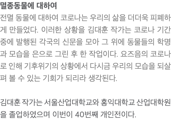 멸종동물에 대하여 전멸 동물에 대하여 코로나는 우리의 삶을 더더욱 피폐하게 만들었다. 이러한 상황을 김대훈 작가는 코로나 기간 중에 발행된 각국의 신문을 모아 그 위에 동물들의 학명과 모습을 은으로 그린 후 한 작업이다. 요즈음의 코로나로 인해 기후위기의 상황에서 다시금 우리의 모습을 되살펴 볼 수 있는 기회가 되리라 생각된다. 김대훈 작가는 서울산업대학교와 홍익대학교 산업대학원을 졸업하였으며 이번이 40번째 개인전이다.