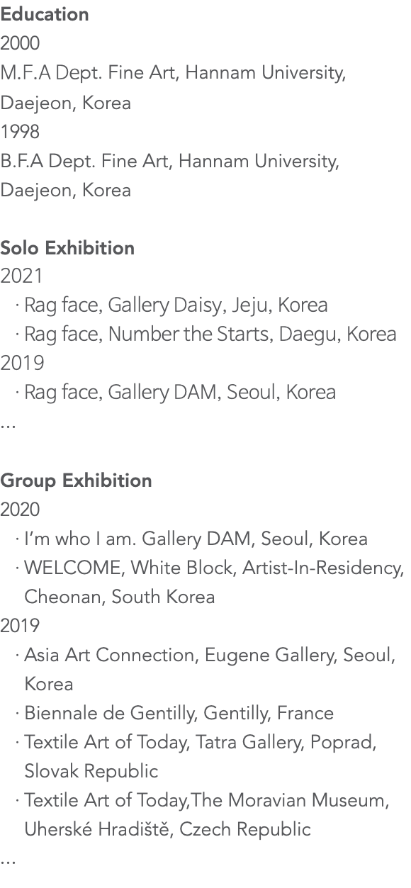 Education 2000 M.F.A Dept. Fine Art, Hannam University, Daejeon, Korea 1998 B.F.A Dept. Fine Art, Hannam University, Daejeon, Korea Solo Exhibition 2021 Rag face, Gallery Daisy, Jeju, Korea Rag face, Number the Starts, Daegu, Korea 2019 Rag face, Gallery DAM, Seoul, Korea ... Group Exhibition 2020 I’m who I am. Gallery DAM, Seoul, Korea WELCOME, White Block, Artist-In-Residency, Cheonan, South Korea 2019 Asia Art Connection, Eugene Gallery, Seoul, Korea Biennale de Gentilly, Gentilly, France Textile Art of Today, Tatra Gallery, Poprad, Slovak Republic Textile Art of Today,The Moravian Museum, Uherské Hradiště, Czech Republic ...