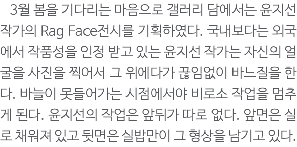  3월 봄을 기다리는 마음으로 갤러리 담에서는 윤지선 작가의 Rag Face전시를 기획하였다. 국내보다는 외국에서 작품성을 인정 받고 있는 윤지선 작가는 자신의 얼굴을 사진을 찍어서 그 위에다가 끊임없이 바느질을 한다. 바늘이 못들어가는 시점에서야 비로소 작업을 멈추게 된다. 윤지선의 작업은 앞뒤가 따로 없다. 앞면은 실로 채워져 있고 뒷면은 실밥만이 그 형상을 남기고 있다.