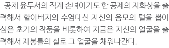  공제 윤두서의 직계 손녀이기도 한 공제의 자화상을 출력해서 할아버지의 수염대신 자신의 음모의 털을 뽑아 심은 초기의 작품을 비롯하여 지금은 자신의 얼굴을 출력해서 재봉틀의 실로 그 얼굴을 채워나간다. 