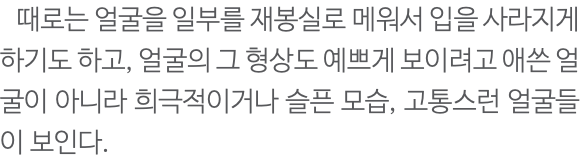  때로는 얼굴을 일부를 재봉실로 메워서 입을 사라지게 하기도 하고, 얼굴의 그 형상도 예쁘게 보이려고 애쓴 얼굴이 아니라 희극적이거나 슬픈 모습, 고통스런 얼굴들이 보인다.