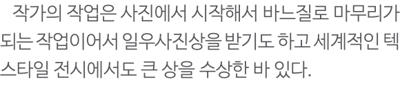  작가의 작업은 사진에서 시작해서 바느질로 마무리가 되는 작업이어서 일우사진상을 받기도 하고 세계적인 텍스타일 전시에서도 큰 상을 수상한 바 있다.