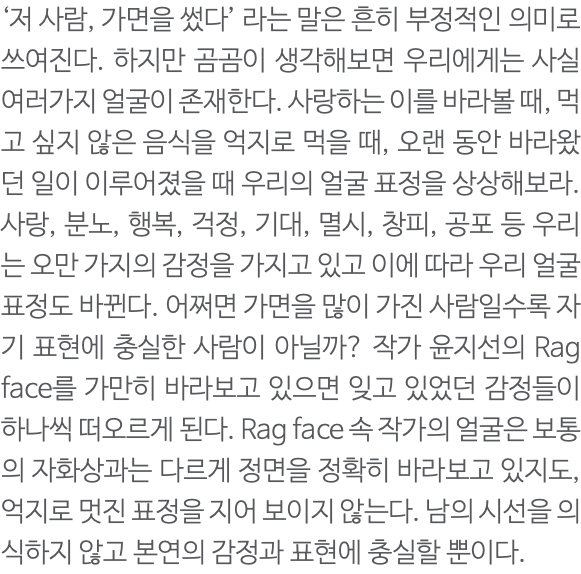 ‘저 사람, 가면을 썼다’ 라는 말은 흔히 부정적인 의미로 쓰여진다. 하지만 곰곰이 생각해보면 우리에게는 사실 여러가지 얼굴이 존재한다. 사랑하는 이를 바라볼 때, 먹고 싶지 않은 음식을 억지로 먹을 때, 오랜 동안 바라왔던 일이 이루어졌을 때 우리의 얼굴 표정을 상상해보라. 사랑, 분노, 행복, 걱정, 기대, 멸시, 창피, 공포 등 우리는 오만 가지의 감정을 가지고 있고 이에 따라 우리 얼굴 표정도 바뀐다. 어쩌면 가면을 많이 가진 사람일수록 자기 표현에 충실한 사람이 아닐까? 작가 윤지선의 Rag face를 가만히 바라보고 있으면 잊고 있었던 감정들이 하나씩 떠오르게 된다. Rag face 속 작가의 얼굴은 보통의 자화상과는 다르게 정면을 정확히 바라보고 있지도, 억지로 멋진 표정을 지어 보이지 않는다. 남의 시선을 의식하지 않고 본연의 감정과 표현에 충실할 뿐이다. 