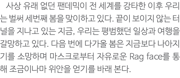  사상 유래 없던 팬데믹이 전 세계를 강타한 이후 우리는 벌써 세번째 봄을 맞이하고 있다. 끝이 보이지 않는 터널을 지나고 있는 지금, 우리는 평범했던 일상과 여행을 갈망하고 있다. 다음 번에 다가올 봄은 지금보다 나아지기를 소망하며 마스크로부터 자유로운 Rag face를 통해 조금이나마 위안을 얻기를 바래 본다. 