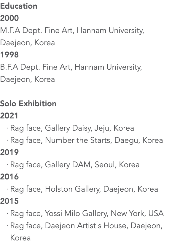 Education 2000 M.F.A Dept. Fine Art, Hannam University, Daejeon, Korea 1998 B.F.A Dept. Fine Art, Hannam University, Daejeon, Korea Solo Exhibition 2021 Rag face, Gallery Daisy, Jeju, Korea Rag face, Number the Starts, Daegu, Korea 2019 Rag face, Gallery DAM, Seoul, Korea 2016 Rag face, Holston Gallery, Daejeon, Korea 2015 Rag face, Yossi Milo Gallery, New York, USA Rag face, Daejeon Artist's House, Daejeon, Korea 