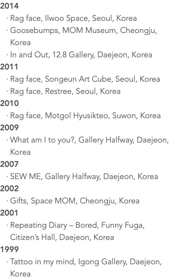 2014 Rag face, Ilwoo Space, Seoul, Korea Goosebumps, MOM Museum, Cheongju, Korea In and Out, 12.8 Gallery, Daejeon, Korea 2011 Rag face, Songeun Art Cube, Seoul, Korea Rag face, Restree, Seoul, Korea 2010 Rag face, Motgol Hyusikteo, Suwon, Korea 2009 What am I to you?, Gallery Halfway, Daejeon, Korea 2007 SEW ME, Gallery Halfway, Daejeon, Korea 2002 Gifts, Space MOM, Cheongju, Korea 2001 Repeating Diary – Bored, Funny Fuga, Citizen’s Hall, Daejeon, Korea 1999 Tattoo in my mind, Igong Gallery, Daejeon, Korea 