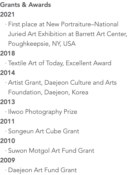 Grants & Awards 2021 First place at New Portraiture–National Juried Art Exhibition at Barrett Art Center, Poughkeepsie, NY, USA 2018 Textile Art of Today, Excellent Award 2014 Artist Grant, Daejeon Culture and Arts Foundation, Daejeon, Korea 2013 Ilwoo Photography Prize 2011 Songeun Art Cube Grant 2010 Suwon Motgol Art Fund Grant 2009 Daejeon Art Fund Grant 