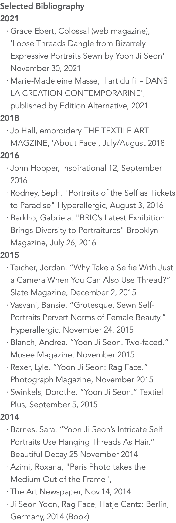 Selected Bibliography 2021 Grace Ebert, Colossal (web magazine), 'Loose Threads Dangle from Bizarrely Expressive Portraits Sewn by Yoon Ji Seon' November 30, 2021 Marie-Madeleine Masse, 'l'art du fil - DANS LA CREATION CONTEMPORARINE', published by Edition Alternative, 2021 2018 Jo Hall, embroidery THE TEXTILE ART MAGZINE, 'About Face', July/August 2018 2016 John Hopper, Inspirational 12, September 2016 Rodney, Seph. "Portraits of the Self as Tickets to Paradise" Hyperallergic, August 3, 2016 Barkho, Gabriela. "BRIC’s Latest Exhibition Brings Diversity to Portraitures" Brooklyn Magazine, July 26, 2016 2015 Teicher, Jordan. “Why Take a Selfie With Just a Camera When You Can Also Use Thread?” Slate Magazine, December 2, 2015 Vasvani, Bansie. “Grotesque, Sewn Self-Portraits Pervert Norms of Female Beauty.” Hyperallergic, November 24, 2015 Blanch, Andrea. “Yoon Ji Seon. Two-faced.” Musee Magazine, November 2015 Rexer, Lyle. “Yoon Ji Seon: Rag Face.” Photograph Magazine, November 2015 Swinkels, Dorothe. “Yoon Ji Seon.” Textiel Plus, September 5, 2015 2014 Barnes, Sara. “Yoon Ji Seon’s Intricate Self Portraits Use Hanging Threads As Hair.” Beautiful Decay 25 November 2014 Azimi, Roxana, "Paris Photo takes the Medium Out of the Frame", The Art Newspaper, Nov.14, 2014 Ji Seon Yoon, Rag Face, Hatje Cantz: Berlin, Germany, 2014 (Book)