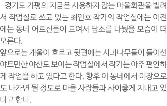  경기도 가평의 지금은 사용하지 않는 마을회관을 빌려서 작업실로 쓰고 있는 최인호 작가의 작업실에는 이전에는 동네 어르신들이 모여서 담소를 나눴을 모습이 떠오른다. 앞으로는 개울이 흐르고 뒷편에는 사과나무들이 들어선 야트만한 야산도 보이는 작업실에서 작가는 아주 편안하게 작업을 하고 있다고 한다. 향후 이 동네에서 이장으로도 나가면 될 정도로 마을 사람들과 사이좋게 지내고 있다고 한다.