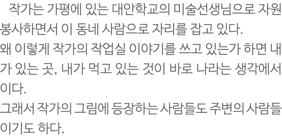  작가는 가평에 있는 대안학교의 미술선생님으로 자원봉사하면서 이 동네 사람으로 자리를 잡고 있다. 왜 이렇게 작가의 작업실 이야기를 쓰고 있는가 하면 내가 있는 곳, 내가 먹고 있는 것이 바로 나라는 생각에서이다. 그래서 작가의 그림에 등장하는 사람들도 주변의 사람들이기도 하다. 