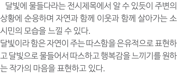  달빛에 물들다라는 전시제목에서 알 수 있듯이 주변의 상황에 순응하며 자연과 함께 이웃과 함께 살아가는 소시민의 모습을 느낄 수 있다. 달빛이라 함은 자연이 주는 따스함을 은유적으로 표현하고 달빛으로 물들어서 따스하고 행복감을 느끼기를 원하는 작가의 마음을 표현하고 있다.