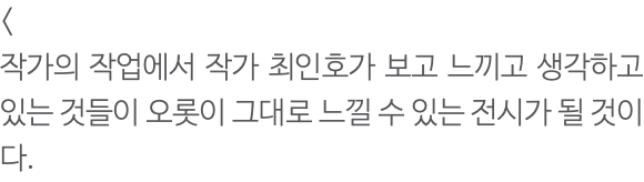 < 작가의 작업에서 작가 최인호가 보고 느끼고 생각하고 있는 것들이 오롯이 그대로 느낄 수 있는 전시가 될 것이다. 