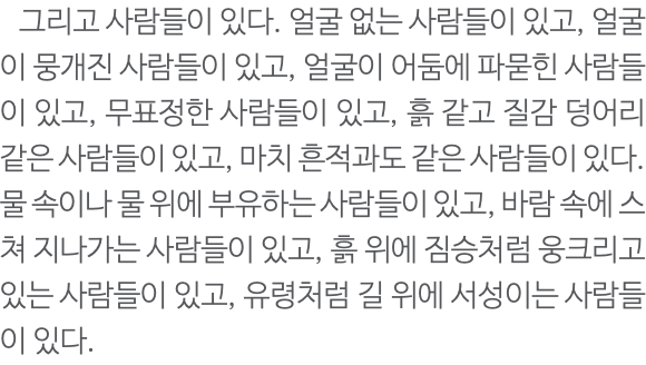  그리고 사람들이 있다. 얼굴 없는 사람들이 있고, 얼굴이 뭉개진 사람들이 있고, 얼굴이 어둠에 파묻힌 사람들이 있고, 무표정한 사람들이 있고, 흙 같고 질감 덩어리 같은 사람들이 있고, 마치 흔적과도 같은 사람들이 있다. 물 속이나 물 위에 부유하는 사람들이 있고, 바람 속에 스쳐 지나가는 사람들이 있고, 흙 위에 짐승처럼 웅크리고 있는 사람들이 있고, 유령처럼 길 위에 서성이는 사람들이 있다. 