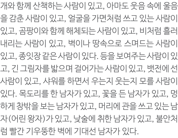 개와 함께 산책하는 사람이 있고, 아마도 웃음 속에 울음을 감춘 사람이 있고, 얼굴을 가면처럼 쓰고 있는 사람이 있고, 곰팡이와 함께 해체되는 사람이 있고, 비처럼 흘러내리는 사람이 있고, 벽이나 땅속으로 스며드는 사람이 있고, 종잇장 같은 사람이 있다. 등을 보여주는 사람이 있고, 긴 그림자를 밟으며 걸어가는 사람이 있고, 뱃전에 선 사람이 있고, 샤워를 하면서 우는지 웃는지 모를 사람이 있다. 목도리를 한 남자가 있고, 꽃을 든 남자가 있고, 멍하게 창밖을 보는 남자가 있고, 머리에 관을 쓰고 있는 남자(어린 왕자)가 있고, 낮술에 취한 남자가 있고, 불안처럼 빨간 기우뚱한 벽에 기대선 남자가 있다. 