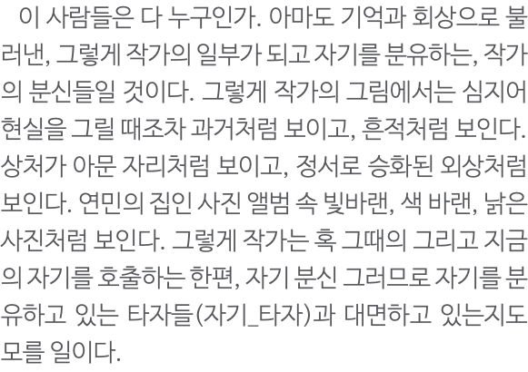  이 사람들은 다 누구인가. 아마도 기억과 회상으로 불러낸, 그렇게 작가의 일부가 되고 자기를 분유하는, 작가의 분신들일 것이다. 그렇게 작가의 그림에서는 심지어 현실을 그릴 때조차 과거처럼 보이고, 흔적처럼 보인다. 상처가 아문 자리처럼 보이고, 정서로 승화된 외상처럼 보인다. 연민의 집인 사진 앨범 속 빛바랜, 색 바랜, 낡은 사진처럼 보인다. 그렇게 작가는 혹 그때의 그리고 지금의 자기를 호출하는 한편, 자기 분신 그러므로 자기를 분유하고 있는 타자들(자기_타자)과 대면하고 있는지도 모를 일이다. 