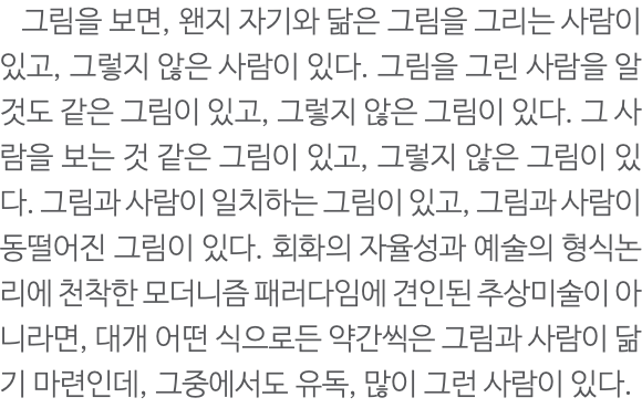  그림을 보면, 왠지 자기와 닮은 그림을 그리는 사람이 있고, 그렇지 않은 사람이 있다. 그림을 그린 사람을 알 것도 같은 그림이 있고, 그렇지 않은 그림이 있다. 그 사람을 보는 것 같은 그림이 있고, 그렇지 않은 그림이 있다. 그림과 사람이 일치하는 그림이 있고, 그림과 사람이 동떨어진 그림이 있다. 회화의 자율성과 예술의 형식논리에 천착한 모더니즘 패러다임에 견인된 추상미술이 아니라면, 대개 어떤 식으로든 약간씩은 그림과 사람이 닮기 마련인데, 그중에서도 유독, 많이 그런 사람이 있다. 