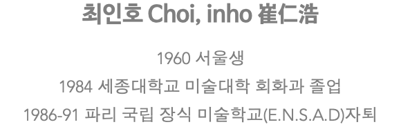 최인호 Choi, inho 崔仁浩 1960 서울생 1984 세종대학교 미술대학 회화과 졸업 1986-91 파리 국립 장식 미술학교(E.N.S.A.D)자퇴