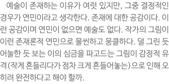  예술이 존재하는 이유가 여럿 있지만, 그중 결정적인 경우가 연민이라고 생각한다. 존재에 대한 공감이다. 이런 공감이며 연민이 없으면 예술도 없다. 작가의 그림이 이런 존재론적 연민으로 물씬하고 뭉클하다. 덜 그린 듯 어눌한 듯 보는 이의 심금을 파고드는 그림이 감정적 유격(작게 흔들리다가 점차 크게 흔들어놓는)으로 인해 오히려 완전하다고 해야 할까. 