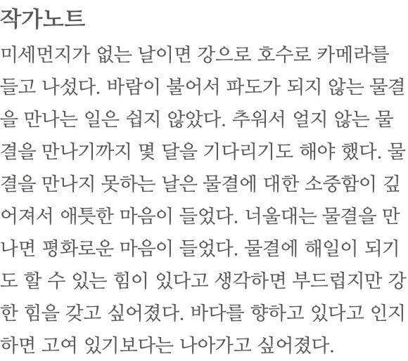 작가노트 미세먼지가 없는 날이면 강으로 호수로 카메라를 들고 나섰다. 바람이 불어서 파도가 되지 않는 물결을 만나는 일은 쉽지 않았다. 추워서 얼지 않는 물결을 만나기까지 몇 달을 기다리기도 해야 했다. 물결을 만나지 못하는 날은 물결에 대한 소중함이 깊어져서 애틋한 마음이 들었다. 너울대는 물결을 만나면 평화로운 마음이 들었다. 물결에 해일이 되기도 할 수 있는 힘이 있다고 생각하면 부드럽지만 강한 힘을 갖고 싶어졌다. 바다를 향하고 있다고 인지하면 고여 있기보다는 나아가고 싶어졌다. 