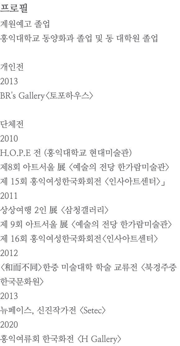 프로필 계원예고 졸업 홍익대학교 동양화과 졸업 및 동 대학원 졸업 개인전 2013 BR's Gallery<토포하우스> 단체전 2010 H.O.P.E 전 (홍익대학교 현대미술관) 제8회 아트서울 展 <예술의 전당 한가람미술관> 제 15회 홍익여성한국화회전 <인사아트센터>」 2011 상상여행 2인 展 <삼청갤러리> 제 9회 아트서울 展 <예술의 전당 한가람미술관> 제 16회 홍익여성한국화회전<인사아트센터> 2012 <和而不同>한중 미술대학 학술 교류전 <북경주중 한국문화원> 2013 뉴페이스, 신진작가전 <Setec> 2020 홍익여류회 한국화전 <H Gallery>