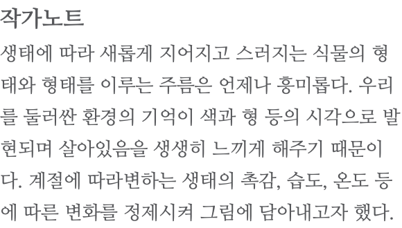 작가노트 생태에 따라 새롭게 지어지고 스러지는 식물의 형태와 형태를 이루는 주름은 언제나 흥미롭다. 우리를 둘러싼 환경의 기억이 색과 형 등의 시각으로 발현되며 살아있음을 생생히 느끼게 해주기 때문이다. 계절에 따라변하는 생태의 촉감, 습도, 온도 등에 따른 변화를 정제시켜 그림에 담아내고자 했다. 