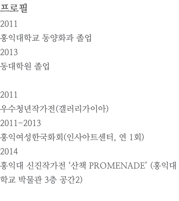 프로필 2011 홍익대학교 동양화과 졸업 2013 동대학원 졸업 2011 우수청년작가전(갤러리가이아) 2011-2013 홍익여성한국화회(인사아트센터, 연 1회) 2014 홍익대 신진작가전 ‘산책 PROMENADE’ (홍익대학교 박물관 3층 공간2) 