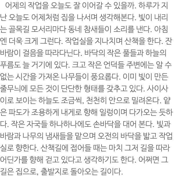  어제의 작업을 오늘도 잘 이어갈 수 있을까. 하루가 지난 오늘도 어제처럼 집을 나서며 생각해본다. 빛이 내리는 골목길 모서리마다 동네 참새들이 소리를 낸다. 아침엔 더욱 크게 그런다. 작업실을 지나치며 산책을 한다. 잔바람이 걸음을 따라다닌다. 바닥의 작은 풀들과 하늘의 푸름도 늘 거기에 있다. 크고 작은 언덕들 주변에는 알 수 없는 시간을 가져온 나무들이 풍요롭다. 이미 빛이 만든 줄무늬에 모든 것이 단단한 형태를 갖추고 있다. 사이사이로 보이는 하늘도 조금씩, 천천히 안으로 밀려온다. 얕은 파도가 조용하게 내게로 향해 일렁이며 다가오는 듯하다. 작은 자국들 하나하나에도 손바닥을 대어 본다. 빛과 바람과 나무의 냄새들을 맡으며 오전의 바닥을 밟고 작업실로 향한다. 산책길에 접어들 때는 마치 그저 길을 따라 어딘가를 향해 걷고 있다고 생각하기도 한다. 어쩌면 그 길은 집으로, 출발지로 돌아오는 길이다. 