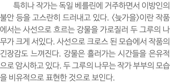  특히나 작가는 독일 베를린에 거주하면서 이방인의 불안 등을 고스란히 드러내고 있다. <늦가을>이란 작품에서는 사선으로 흐르는 강물을 가로질러 두 그루의 나무가 크게 서있다. 사선으로 크로스 된 모습에서 작품의 긴장감도 느껴진다. 강물은 흘러가는 시간들을 은유적으로 암시하고 있다. 두 그루의 나무는 작가 부부의 모습을 비유적으로 표현한 것으로 보인다.