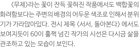  <무제>라는 꽃이 잔득 꽂혀진 작품에서도 백합꽃의 화려함보다는 주변의 배경의 어두운 색조로 인해서 분위기가 가라앉아있다. 전시 제목 <서서, 돌아본다> 에서도 보여지듯이 60이 훌쩍 넘긴 작가의 시선은 다시금 삶을 관조하고 있는 모습이 보인다.